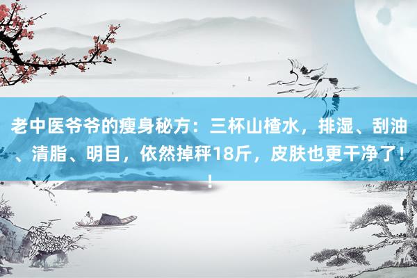 老中医爷爷的瘦身秘方：三杯山楂水，排湿、刮油、清脂、明目，依然掉秤18斤，皮肤也更干净了！