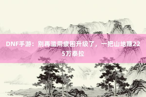 DNF手游：别再滥用疲困升级了，一把山地赚225万泰拉