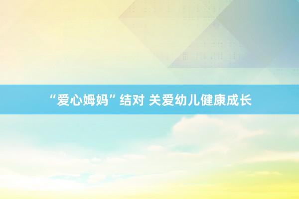 “爱心姆妈”结对 关爱幼儿健康成长