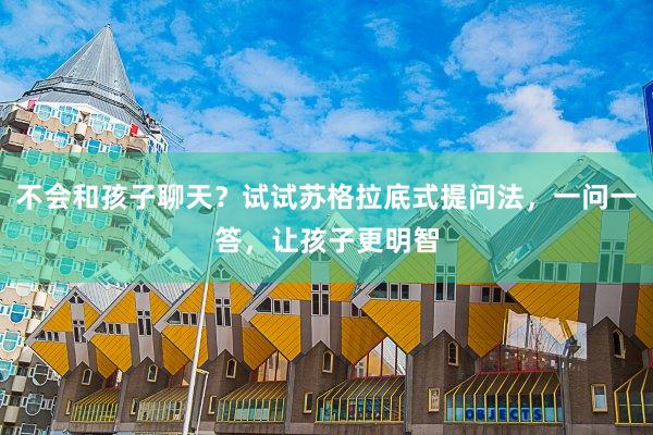 不会和孩子聊天？试试苏格拉底式提问法，一问一答，让孩子更明智