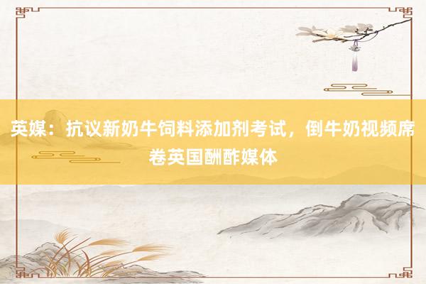 英媒：抗议新奶牛饲料添加剂考试，倒牛奶视频席卷英国酬酢媒体