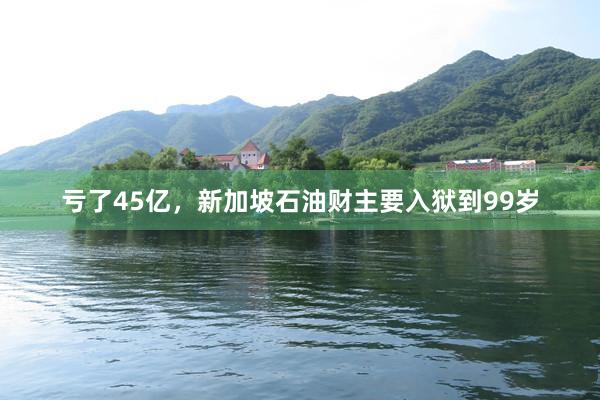 亏了45亿，新加坡石油财主要入狱到99岁