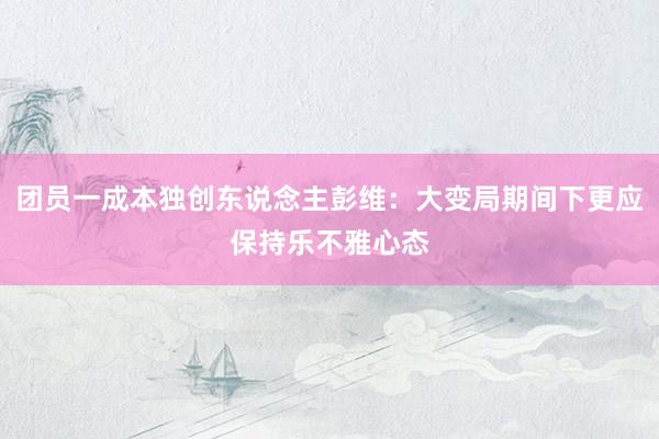 团员一成本独创东说念主彭维：大变局期间下更应保持乐不雅心态
