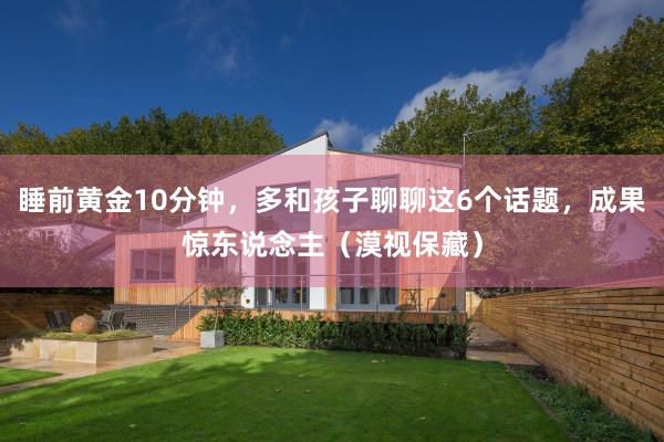 睡前黄金10分钟，多和孩子聊聊这6个话题，成果惊东说念主（漠视保藏）