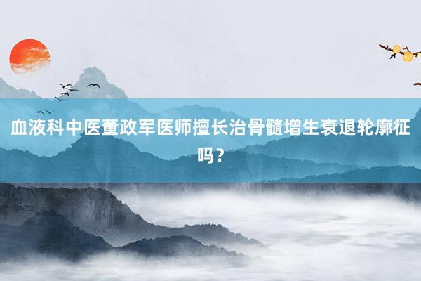 血液科中医董政军医师擅长治骨髓增生衰退轮廓征吗？