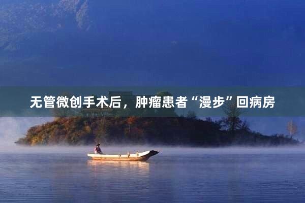 无管微创手术后，肿瘤患者“漫步”回病房